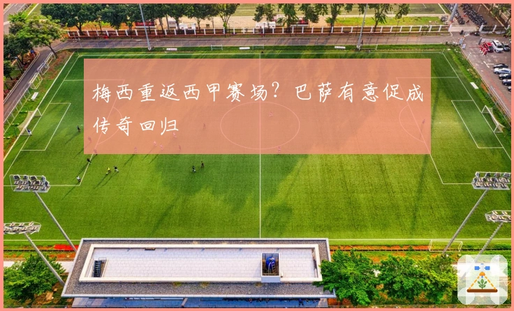 梅西重返西甲赛场？巴萨有意促成传奇回归