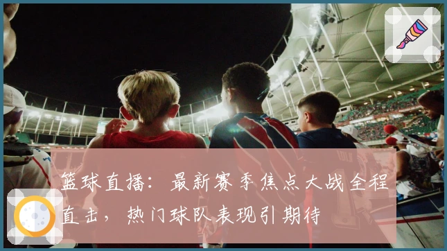 篮球直播：最新赛季焦点大战全程直击，热门球队表现引期待