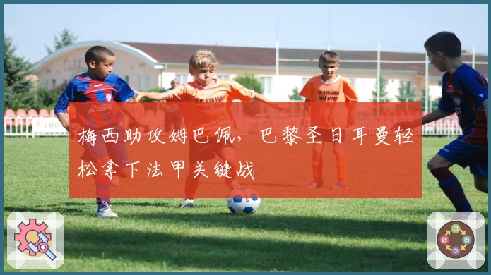 梅西助攻姆巴佩，巴黎圣日耳曼轻松拿下法甲关键战