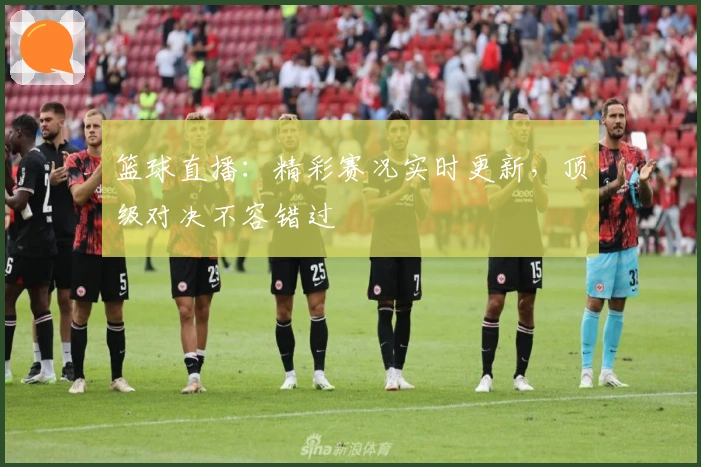 篮球直播：精彩赛况实时更新，顶级对决不容错过