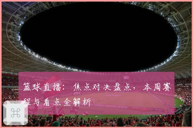 篮球直播:焦点对决盘点,本周赛程与看点全解析