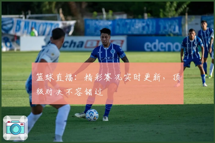 篮球直播：精彩赛况实时更新，顶级对决不容错过