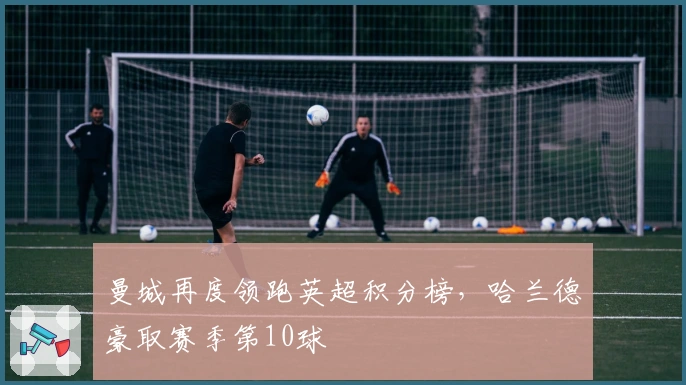 曼城再度领跑英超积分榜，哈兰德豪取赛季第10球