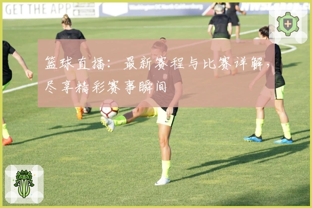 篮球直播：最新赛程与比赛详解，尽享精彩赛事瞬间