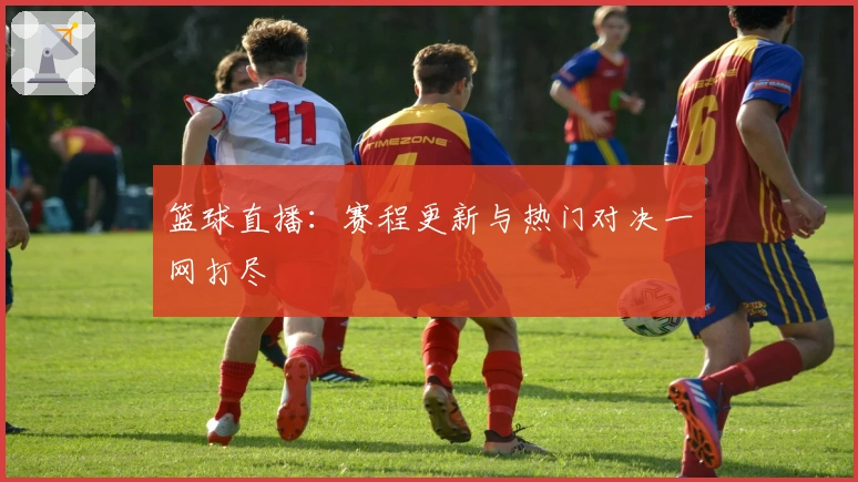 篮球直播：赛程更新与热门对决一网打尽