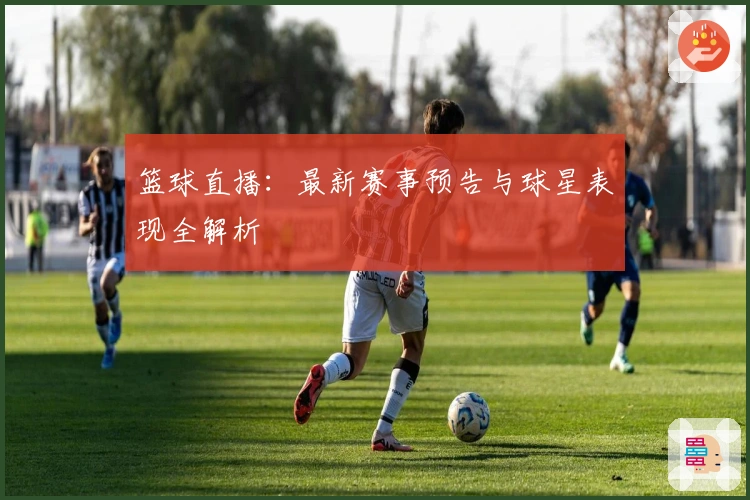 篮球直播：最新赛事预告与球星表现全解析