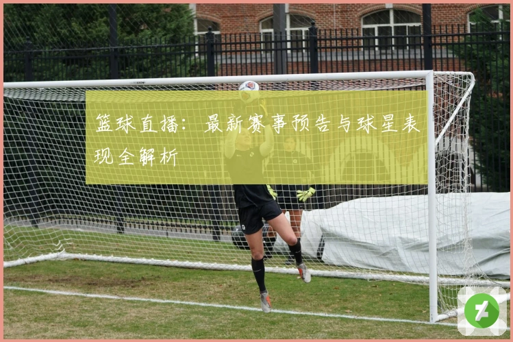 篮球直播：最新赛事预告与球星表现全解析